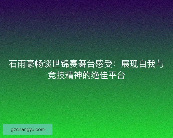 石雨豪畅谈世锦赛舞台感受：展现自我与竞技精神的绝佳平台