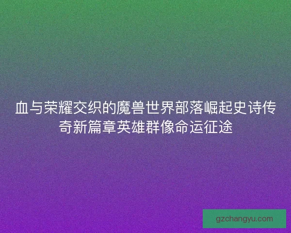 血与荣耀交织的魔兽世界部落崛起史诗传奇新篇章英雄群像命运征途