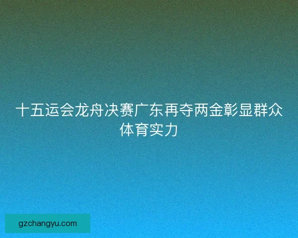 十五运会龙舟决赛广东再夺两金彰显群众体育实力