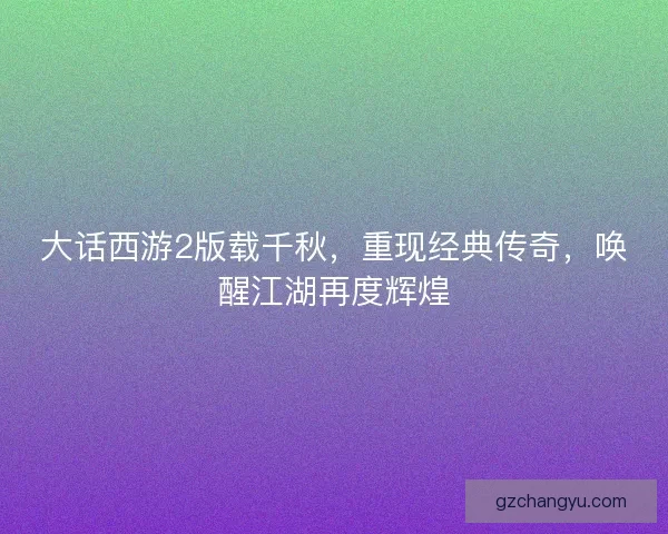 大话西游2版载千秋，重现经典传奇，唤醒江湖再度辉煌