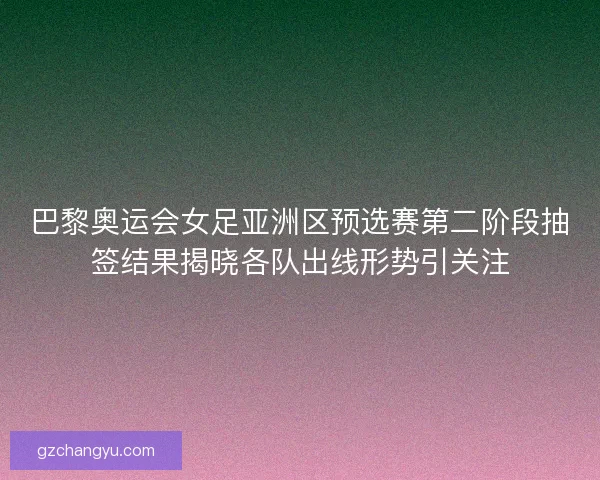 巴黎奥运会女足亚洲区预选赛第二阶段抽签结果揭晓各队出线形势引关注