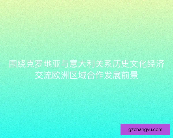 围绕克罗地亚与意大利关系历史文化经济交流欧洲区域合作发展前景