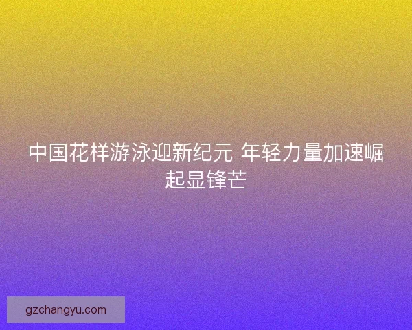 中国花样游泳迎新纪元 年轻力量加速崛起显锋芒
