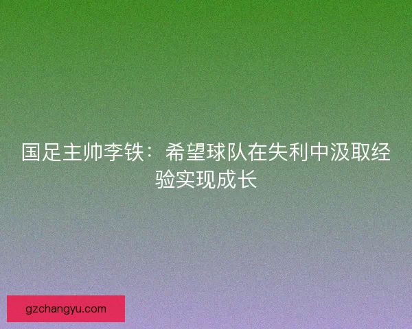 国足主帅李铁：希望球队在失利中汲取经验实现成长