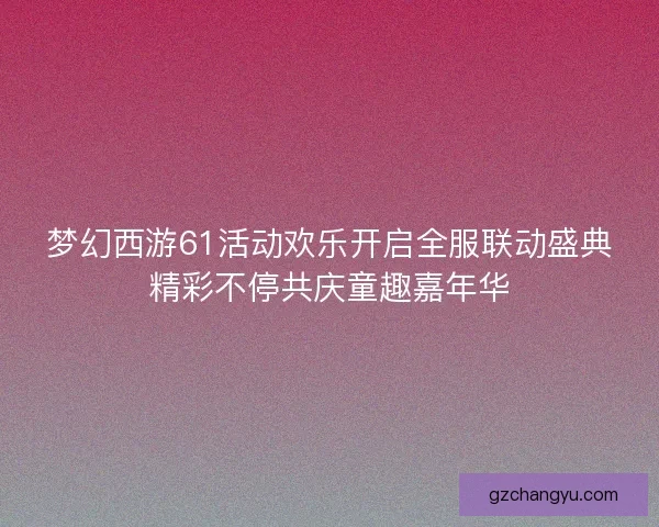 梦幻西游61活动欢乐开启全服联动盛典精彩不停共庆童趣嘉年华